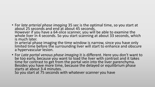 • For late arterial phase imaging 35 sec is the optimal time, so you start at
about 25 seconds and end at about 45 seconds.
However if you have a 64-slice scanner, you will be able to examine the
whole liver in 4 seconds. So you start scanning at about 33 seconds, which
is much later.
In arterial phase imaging the time window is narrow, since you have only
limited time before the surrounding liver will start to enhance and obscure
a hypervascular lesion.
• For Late portal venous phase imaging it is different. Here you don't want to
be too early, because you want to load the liver with contrast and it takes
time for contrast to get from the portal vein into the liver parenchyma.
Besides you have more time, because the delayed or equilibrium phase
starts at about 3-4 minutes.
So you start at 75 seconds with whatever scanner you have
 