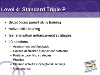 Level 4: Standard Triple P

 • Broad focus parent skills training
 • Active skills training
 • Generalisation enhancement ...