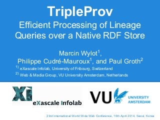 23rd International World Wide Web Conference, 10th April 2014, Seoul, Korea
TripleProv
Efficient Processing of Lineage
Queries over a Native RDF Store
Marcin Wylot1
,
Philippe Cudré-Mauroux1
, and Paul Groth2
1)
eXascale Infolab, University of Fribourg, Switzerland
2)
Web & Madia Group, VU University Amsterdam, Netherlands
 