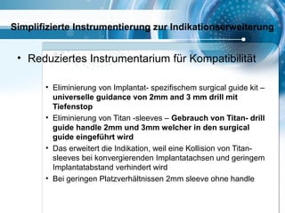 Simplifizierte Instrumentierung zur Indikationserweiterung
• Reduziertes Instrumentarium für Kompatibilität
• Eliminierung von Implantat- spezifischem surgical guide kit –
universelle guidance von 2mm and 3 mm drill mit
Tiefenstop
• Eliminierung von Titan -sleeves – Gebrauch von Titan- drill
guide handle 2mm und 3mm welcher in den surgical
guide eingeführt wird
• Das erweitert die Indikation, weil eine Kollision von Titan-
sleeves bei konvergierenden Implantatachsen und geringem
Implantatabstand verhindert wird
• Bei geringen Platzverhältnissen 2mm sleeve ohne handle
 