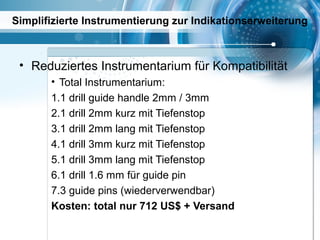Simplifizierte Instrumentierung zur Indikationserweiterung
• Reduziertes Instrumentarium für Kompatibilität
• Total Instrumentarium:
1.1 drill guide handle 2mm / 3mm
2.1 drill 2mm kurz mit Tiefenstop
3.1 drill 2mm lang mit Tiefenstop
4.1 drill 3mm kurz mit Tiefenstop
5.1 drill 3mm lang mit Tiefenstop
6.1 drill 1.6 mm für guide pin
7.3 guide pins (wiederverwendbar)
Kosten: total nur 712 US$ + Versand
 