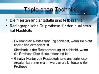 Triple scan Technik
• Die meisten Implantatfälle sind teilbezahnt
• Radiographische Teilprothese für den dual scan
hat Nachteile
– Fixierung an Restbezahnung schlecht, wenn sie nicht
über diese extendiert ist
– Sichtbarkeit der Restbezahnung ist schlecht, wenn
die Prothese über diese extendiert ist
– Gingiva-Kontur von Restbezahnung und zahnlosen
Arealen kann nur erahnt werden als Unterseite der
Prothese
 