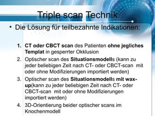 Triple scan Technik
• Die Lösung für teilbezahnte Indikationen:
1. CT oder CBCT scan des Patienten ohne jegliches
Templat in gesperrter Okklusion
2. Optischer scan des Situationsmodells (kann zu
jeder beliebigen Zeit nach CT- oder CBCT-scan mit
oder ohne Modifizierungen importiert werden)
3. Optischer scan des Situationsmodells mit wax-
up(kann zu jeder beliebigen Zeit nach CT- oder
CBCT-scan mit oder ohne Modifizierungen
importiert werden)
4. 3D-Orientierung beider optischer scans im
Knochenmodell
 