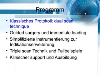 Programm
• Klassisches Protokoll: dual scan
technique
• Guided surgery und immediate loading
• Simplifizierte Instrumentierung zur
Indikationserweiterung
• Triple scan Technik und Fallbeispiele
• Klinischer support und Ausbildung
 