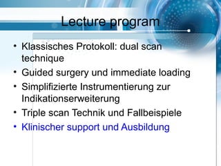 Lecture program
• Klassisches Protokoll: dual scan
technique
• Guided surgery und immediate loading
• Simplifizierte Instrumentierung zur
Indikationserweiterung
• Triple scan Technik und Fallbeispiele
• Klinischer support und Ausbildung
 