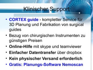 Klinischer Support
• CORTEX guide - kompletter Service für
3D Planung und Fabrikation von surgical
guides
• Bezug von chirurgischen Instrumenten zu
günstigen Preisen
• Online-Hilfe mit skype und teamviewer
• Einfacher Datentransfer über dropbox
• Kein physischer Versand erforderlich
• Gratis: Planungs-Software Nemoscan
 