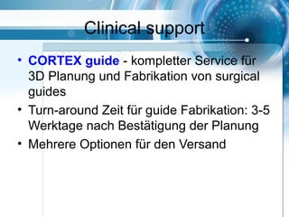 Clinical support
• CORTEX guide - kompletter Service für
3D Planung und Fabrikation von surgical
guides
• Turn-around Zeit für guide Fabrikation: 3-5
Werktage nach Bestätigung der Planung
• Mehrere Optionen für den Versand
 