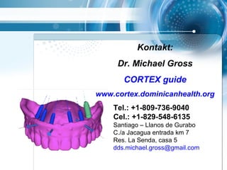 Tel.: +1-809-736-9040
Cel.: +1-829-548-6135
Santiago – Llanos de Gurabo
C./a Jacagua entrada km 7
Res. La Senda, casa 5
dds.michael.gross@gmail.com
Kontakt:
Dr. Michael Gross
CORTEX guide
www.cortex.dominicanhealth.org
 
