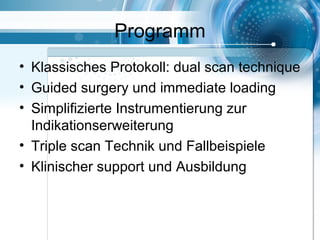 Programm
• Klassisches Protokoll: dual scan technique
• Guided surgery und immediate loading
• Simplifizierte Instrumentierung zur
Indikationserweiterung
• Triple scan Technik und Fallbeispiele
• Klinischer support und Ausbildung
 