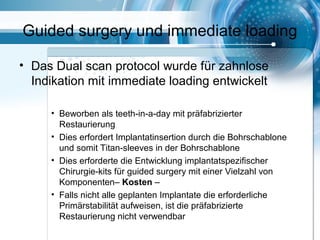 Guided surgery und immediate loading
• Das Dual scan protocol wurde für zahnlose
Indikation mit immediate loading entwickelt
• Beworben als teeth-in-a-day mit präfabrizierter
Restaurierung
• Dies erfordert Implantatinsertion durch die Bohrschablone
und somit Titan-sleeves in der Bohrschablone
• Dies erforderte die Entwicklung implantatspezifischer
Chirurgie-kits für guided surgery mit einer Vielzahl von
Komponenten– Kosten –
• Falls nicht alle geplanten Implantate die erforderliche
Primärstabilität aufweisen, ist die präfabrizierte
Restaurierung nicht verwendbar
 