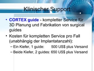 Klinischer Support
• CORTEX guide - kompletter Service für
3D Planung und Fabrikation von surgical
guides
• Kosten für kompletten Service pro Fall
(unabhängig der Implantatanzahl):
– Ein Kiefer, 1 guide: 500 US$ plus Versand
– Beide Kiefer, 2 guides: 650 US$ plus Versand
 
