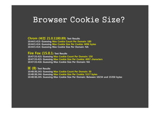 Browser Cookie Size?

Chrom (버전 21.0.1180.89)           Test Results
10:44:5.413: Guessing Max Cookie Count Per Domain: 180
10:44:5.414: Guessing Max Cookie Size Per Cookie: 4096 bytes
10:44:5.414: Guessing Max Cookie Size Per Domain: NA

Fire Fox (15.0.1) Test Results
10:47:33.415: Guessing Max Cookie Count Per Domain: 150
10:47:33.415: Guessing Max Cookie Size Per Cookie: 4097 characters
10:47:33.416: Guessing Max Cookie Size Per Domain: NA

IE (8)   Test Results
10:48:38.243: Guessing Max Cookie Count Per Domain: 50
10:48:38.244: Guessing Max Cookie Size Per Cookie: 5117 bytes
10:48:38.245: Guessing Max Cookie Size Per Domain: Between 10234 and 15350 bytes
 