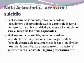 Nota Aclaratoria… acerca del suicidioSi el asegurado se suicida, estando cuerdo o loco, dentro del periodo de 2 años a partir de la fecha de la póliza, la única cantidad pagadera al beneficiario será la suma de las primas pagadas. Si el asegurado se suicida, estando cuerdo o loco, dentro de un periodo de 2 años a partir de la fecha de vigencia de un aumento solicitado  en el valor nominal, la cantidad que pagaremos con relación al aumento será el costo del seguro por el aumento. 