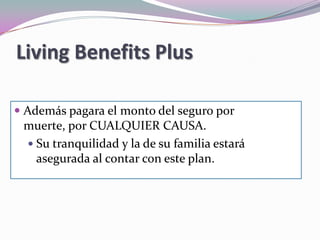 Living Benefits Plus…Le cubre, independientemente de cualquier otra póliza de seguro que tenga en caso de enfermedad para: Compensarle por la pérdida de ingresos Cumplir con sus obligaciones de pagos mensuales Cubrir deducibles, co-pagos y gastos médicos que su seguro no cubra Cuidado de salud en el hogar Pago de la renta o hipotecaContinuar con la operación de su negocioGastos para el cuidado del hogar o de sus niños Modificaciones a su carro o casa para adaptarlas a su condición de saludGastos relacionados con lacapacitaciónpara desempeñar un nuevo oficio o profesión debido a su condición de salud. 