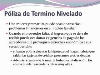 Póliza de Termino Nivelado Una muerte prematura puede ocasionar serios problemas financieros en el núcleo familiar. Cuando el proveedor falta, el ingreso que se deja de recibir puede ocasionar exigencias de pago de los acreedores que provoquen estrechez económica a sus seres queridos: el banco podría ejecutar la hipoteca del hogar, habría que saldar las tarjetas de crédito, prestamos u otras deudas. Además, si antes de la muerte hubo hospitalización, los costos pueden ascender a cifras muy altas. 
