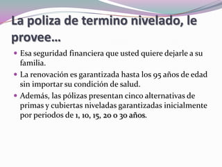 La poliza de termino nivelado, le provee…	Esa seguridad financiera que usted quiere dejarle a su familia. La renovación es garantizada hasta los 95 años de edad sin importar su condición de salud. Además, las pólizas presentan cinco alternativas de primas y cubiertas niveladas garantizadas inicialmente por periodos de 1, 10, 15, 20 o 30 años. 