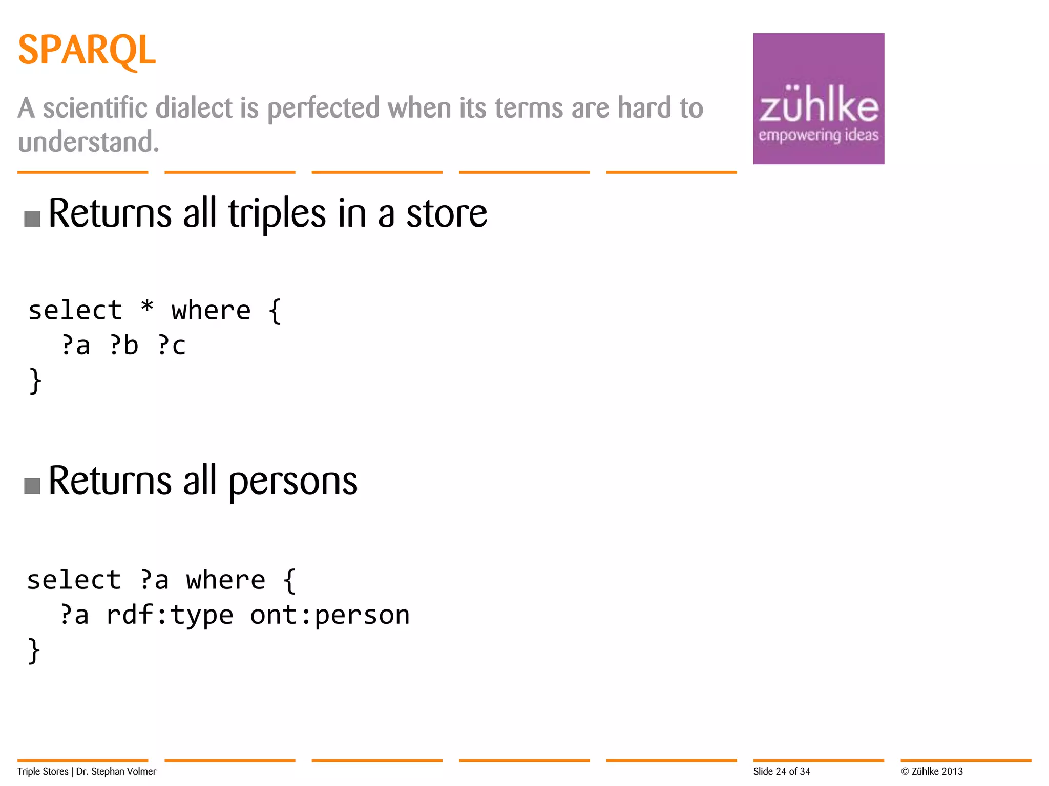 SPARQL
A scientific dialect is perfected when its terms are hard to
understand.

• Returns

all triples in a store

select * where {
?a ?b ?c
}

• Returns

all persons

select ?a where {
?a rdf:type ont:person
}

Triple Stores | Dr. Stephan Volmer

Slide 24 of 34

© Zühlke 2013

 