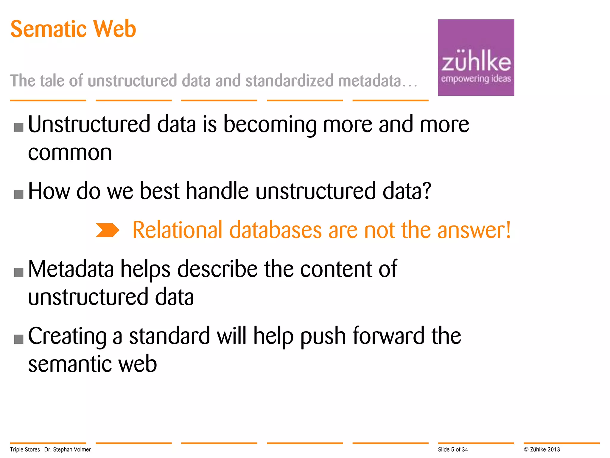 Sematic Web
The tale of unstructured data and standardized metadata…

• Unstructured

common

• How

data is becoming more and more

do we best handle unstructured data?
Relational databases are not the answer!

• Metadata

helps describe the content of
unstructured data

• Creating

a standard will help push forward the
semantic web

Triple Stores | Dr. Stephan Volmer

Slide 5 of 34

© Zühlke 2013

 