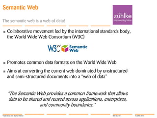 Semantic Web
The semantic web is a web of data!
•

Collaborative movement led by the international standards body,
the World Wide Web Consortium (W3C)

•

Promotes common data formats on the World Wide Web

•

Aims at converting the current web dominated by unstructured
and semi-structured documents into a “web of data”

“The Semantic Web provides a common framework that allows
data to be shared and reused across applications, enterprises,
and community boundaries.”
Triple Stores | Dr. Stephan Volmer

Slide 6 of 34

© Zühlke 2013

 