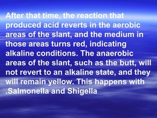 After that time, the reaction that
produced acid reverts in the aerobic
areas of the slant, and the medium in
those areas turns red, indicating
alkaline conditions. The anaerobic
areas of the slant, such as the butt, will
not revert to an alkaline state, and they
will remain yellow. This happens with
Salmonella and Shigella.
 