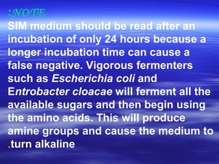 NOTE:
SIM medium should be read after an
incubation of only 24 hours because a
longer incubation time can cause a
false negative. Vigorous fermenters
such as Escherichia coli and
Entrobacter cloacae will ferment all the
available sugars and then begin using
the amino acids. This will produce
amine groups and cause the medium to
turn alkaline.
 