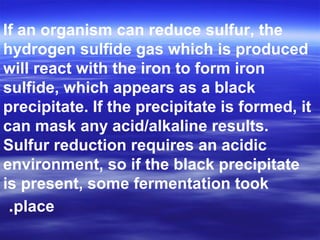 If an organism can reduce sulfur, the
hydrogen sulfide gas which is produced
will react with the iron to form iron
sulfide, which appears as a black
precipitate. If the precipitate is formed, it
can mask any acid/alkaline results.
Sulfur reduction requires an acidic
environment, so if the black precipitate
is present, some fermentation took
place.
 