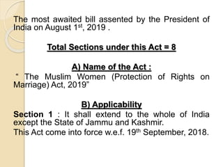 The most awaited bill assented by the President of
India on August 1st, 2019 .
Total Sections under this Act = 8
A) Name of the Act :
“ The Muslim Women (Protection of Rights on
Marriage) Act, 2019”
B) Applicability
Section 1 : It shall extend to the whole of India
except the State of Jammu and Kashmir.
This Act come into force w.e.f. 19th September, 2018.
 