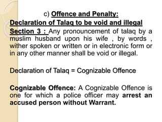 c) Offence and Penalty:
Declaration of Talaq to be void and illegal
Section 3 : Any pronouncement of talaq by a
muslim husband upon his wife , by words ,
wither spoken or written or in electronic form or
in any other manner shall be void or illegal.
Declaration of Talaq = Cognizable Offence
Cognizable Offence: A Cognizable Offence is
one for which a police officer may arrest an
accused person without Warrant.
 