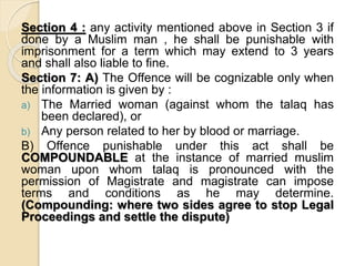 Section 4 : any activity mentioned above in Section 3 if
done by a Muslim man , he shall be punishable with
imprisonment for a term which may extend to 3 years
and shall also liable to fine.
Section 7: A) The Offence will be cognizable only when
the information is given by :
a) The Married woman (against whom the talaq has
been declared), or
b) Any person related to her by blood or marriage.
B) Offence punishable under this act shall be
COMPOUNDABLE at the instance of married muslim
woman upon whom talaq is pronounced with the
permission of Magistrate and magistrate can impose
terms and conditions as he may determine.
(Compounding: where two sides agree to stop Legal
Proceedings and settle the dispute)
 