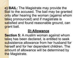 c) BAIL: The Magistrate may provide the
Bail to the accused. The bail may be granted
only after hearing the woman (against whom
talaq pronounced) and if magistrate is
satisfied and found reasonable ground, can
grant bail.
D) Allowance
Section 5: A muslim woman against whom
talaq has been declared, is entitled to seek
subsistence allowance from her husband for
herself and for her dependent children. The
amount of allowance will be determined by
the Magistrate.
 