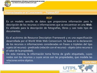 23/07/09 RDF Es un modelo sencillo de datos que proporciona información para la descripción de los recursos o informaciones que se encuentran en una  Web . Es utilizado para la descripción de fotografías, libros y casi todo tipo de documentos. Es el acrónimo de Resource Description Framework y es una especificación desarrollada por el World Wide Web Consorcium. Se basa en la declaración de los recursos o informaciones consideradas en frases o tripletes del tipo sujeto (el recurso) - predicado (relación con el recurso) - objeto (otro recurso o el valor de la propiedad). De esta manera, la información toma forma de grafo etiquetado, cuyos nodos son los recursos y cuyos arcos son las propiedades, que modela las relaciones entre objetos. 