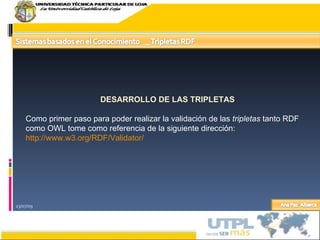 23/07/09 DESARROLLO DE LAS TRIPLETAS Como primer paso para poder realizar la validación de las  tripletas  tanto RDF como OWL tome como referencia de la siguiente dirección: http://www.w3.org/RDF/Validator/ 