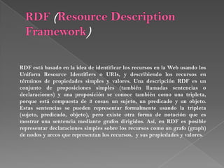 RDF (ResourceDescription Framework)RDF est basado en la idea de identificar los recursos en la Web usando los Uniform Resource Identifiers o URIs, y describiendo los recursos en trminos de propiedades simples y valores. Una descripcin RDF es un conjunto de proposiciones simples (tambin llamadas sentencias o declaraciones) y una proposicin se conoce tambin como una tripleta, porque est compuesta de 3 cosas: un sujeto, un predicado y un objeto. Estas sentencias se pueden representar formalmente usando la tripleta (sujeto, predicado, objeto), pero existe otra forma de notacin que es mostrar una sentencia mediante grafos dirigidos. As, en RDF es posible representar declaraciones simples sobre los recursos como?un grafo (graph) de nodos y arcos que representan los recursos,? y sus propiedades y valores.