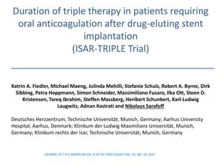 Duration of triple therapy in patients requiring
oral anticoagulation after drug-eluting stent
implantation
(ISAR-TRIPLE Trial)
Katrin A. Fiedler, Michael Maeng, Julinda Mehilli, Stefanie Schulz, Robert A. Byrne, Dirk
Sibbing, Petra Hoppmann, Simon Schneider, Massimiliano Fusaro, Ilka Ott, Steen D.
Kristensen, Tareq Ibrahim, Steffen Massberg, Heribert Schunkert, Karl-Ludwig
Laugwitz, Adnan Kastrati and Nikolaus Sarafoff
Deutsches Herzzentrum, Technische Universität, Munich, Germany; Aarhus University
Hospital, Aarhus, Denmark; Klinikum der Ludwig Maximilians Universität, Munich,
Germany; Klinikum rechts der Isar, Technische Universität, Munich, Germany
JOURNAL OF T H E AMERICAN COL LE GE OF CARD IOLOGY VOL. 65, NO. 16, 2015
 