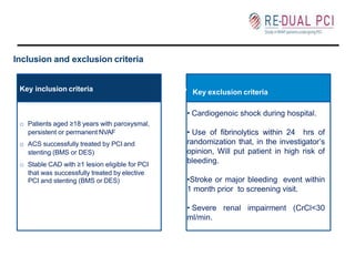 Inclusion and exclusion criteria
persistent or permanent NVAF
o ACS successfully treated by PCI and
stenting (BMS or DES)
that was successfully treated by elective
PCI and stenting (BMS or DES)
Key inclusion criteria o Key exclusion criteria
o Patients aged ≥18 years with paroxysmal,
o Stable CAD with ≥1 lesion eligible for PCI
• Cardiogenoic shock during hospital.
• Use of fibrinolytics within 24 hrs of
randomization that, in the investigator’s
opinion, Will put patient in high risk of
bleeding.
•Stroke or major bleeding event within
1 month prior to screening visit.
• Severe renal impairment (CrCl<30
ml/min.
 