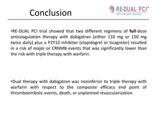 Conclusion
•RE-DUAL PCI trial showed that two different regimens of full-dose
anticoagulation therapy with dabigatran (either 110 mg or 150 mg
twice daily) plus a P2Y12 inhibitor (clopidogrel or ticagrelor) resulted
in a risk of major or CRNMB events that was significantly lower than
the risk with triple therapy with warfarin.
•Dual therapy with dabigatran was noninferior to triple therapy with
warfarin with respect to the composite efficacy end point of
thromboembolic events, death, or unplanned revascularization.
 