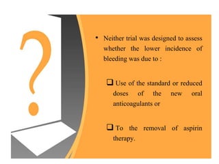 • Neither trial was designed to assess
whether the lower incidence of
bleeding was due to :
 Use of the standard or reduced
doses of the new oral
anticoagulants or
 To the removal of aspirin
therapy.
 