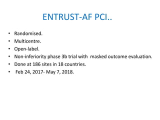 ENTRUST-AF PCI..
• Randomised.
• Multicentre.
• Open-label.
• Non-inferiority phase 3b trial with masked outcome evaluation.
• Done at 186 sites in 18 countries.
• Feb 24, 2017- May 7, 2018.
 