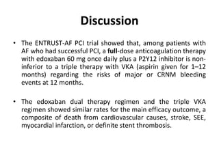 Discussion
• The ENTRUST-AF PCI trial showed that, among patients with
AF who had successful PCI, a full-dose anticoagulation therapy
with edoxaban 60 mg once daily plus a P2Y12 inhibitor is non-
inferior to a triple therapy with VKA (aspirin given for 1–12
months) regarding the risks of major or CRNM bleeding
events at 12 months.
• The edoxaban dual therapy regimen and the triple VKA
regimen showed similar rates for the main efficacy outcome, a
composite of death from cardiovascular causes, stroke, SEE,
myocardial infarction, or definite stent thrombosis.
 