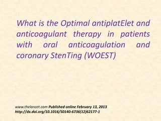 What is the Optimal antiplatElet and
anticoagulant therapy in patients
with oral anticoagulation and
coronary StenTing (WOEST)
www.thelancet.com Published online February 13, 2013
http://dx.doi.org/10.1016/S0140-6736(12)62177-1
 