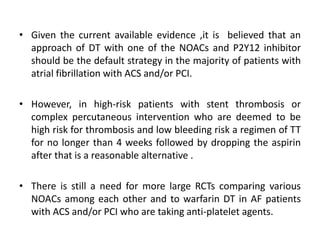 • Given the current available evidence ,it is believed that an
approach of DT with one of the NOACs and P2Y12 inhibitor
should be the default strategy in the majority of patients with
atrial fibrillation with ACS and/or PCI.
• However, in high-risk patients with stent thrombosis or
complex percutaneous intervention who are deemed to be
high risk for thrombosis and low bleeding risk a regimen of TT
for no longer than 4 weeks followed by dropping the aspirin
after that is a reasonable alternative .
• There is still a need for more large RCTs comparing various
NOACs among each other and to warfarin DT in AF patients
with ACS and/or PCI who are taking anti-platelet agents.
 