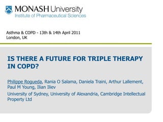 Asthma & COPD - 13th & 14th April 2011
 London, UK




 IS THERE A FUTURE FOR TRIPLE THERAPY
 IN COPD?

 Philippe Rogueda, Rania O Salama, Daniela Traini, Arthur Lallement,
 Paul M Young, Ilian Iliev
 University of Sydney, University of Alexandria, Cambridge Intellectual
 Property Ltd



www.pharm.monash.edu.au/mips
 