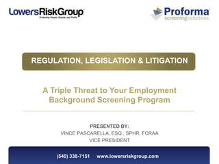 REGULATION, LEGISLATION & LITIGATION


  A Triple Threat to Your Employment
   Background Screening Program


                PRESENTED BY:
      VINCE PASCARELLA, ESQ., SPHR, FCRAA
                VICE PRESIDENT


     (540) 338-7151   www.lowersriskgroup.com
 