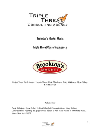 1
Brookton’s Market Meets
Triple Threat Consulting Agency
Project Team: Sarah Kessler, Hannah Mautz, Kylie Manderson, Emily Glickman, Glenn Tobey,
Kira Shutowich
Authors Note
Public Relations, Group 3, Roy H. Park School of Communications, Ithaca College.
Correspondence regarding this paper should be sent to Ann Marie Adams at 953 Danby Road,
Ithaca, New York 14850
 
