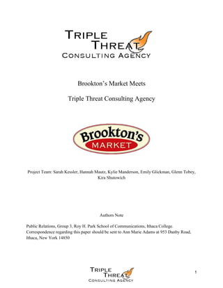 1
Brookton’s Market Meets
Triple Threat Consulting Agency
Project Team: Sarah Kessler, Hannah Mautz, Kylie Manderson, Emily Glickman, Glenn Tobey,
Kira Shutowich
Authors Note
Public Relations, Group 3, Roy H. Park School of Communications, Ithaca College.
Correspondence regarding this paper should be sent to Ann Marie Adams at 953 Danby Road,
Ithaca, New York 14850
 