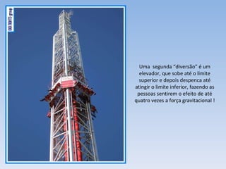 Uma  segunda “diversão” é um elevador, que sobe até o limite superior e depois despenca até atingir o limite inferior, fazendo as pessoas sentirem o efeito de até quatro vezes a força gravitacional ! 