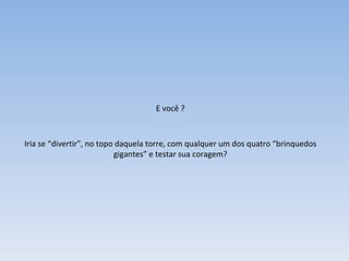 E você ? Iria se “divertir”, no topo daquela torre, com qualquer um dos quatro “brinquedos gigantes” e testar sua coragem? 