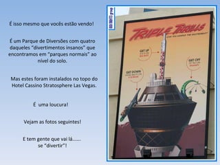 É isso mesmo que vocês estão vendo! É um Parque de Diversões com quatro daqueles “divertimentos insanos” que encontramos em “parques normais” ao nível do solo. É  uma loucura! Vejam as fotos seguintes! E tem gente que vai lá......  se “divertir”! Mas estes foram instalados no topo do Hotel Cassino Stratosphere Las Vegas. 