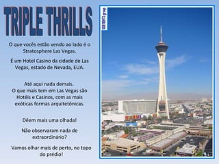 O que vocês estão vendo ao lado é o
      Stratosphere Las Vegas.
É um Hotel Casino da cidade de Las
  Vegas, estado de Nevada, EUA.


      Até aqui nada demais.
 O que mais tem em Las Vegas são
   Hotéis e Casinos, com as mais
  exóticas formas arquitetónicas.


     Dêem mais uma olhada!
     Não observaram nada de
         extraordinário?
 Vamos olhar mais de perto, no topo
            do prédio!
 