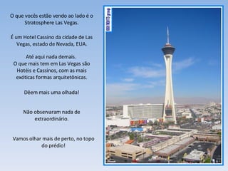 O que vocês estão vendo ao lado é o Stratosphere Las Vegas. É um Hotel Cassino da cidade de Las Vegas, estado de Nevada, EUA. Até aqui nada demais.  O que mais tem em Las Vegas são Hotéis e Cassinos, com as mais exóticas formas arquitetônicas. Dêem mais uma olhada! Não observaram nada de extraordinário. Vamos olhar mais de perto, no topo do prédio! 